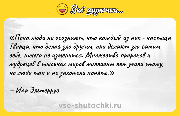 Цитата: Пока люди не осознают, что каждый из них - частица Творца, что делая зло другим, они делают зло самим себе, ничего не изменится. Множество пророков и мудрецов в тысячах миров миллионы лет учили этому, но люди так и не захотели понять.Иар Эльтеррус
