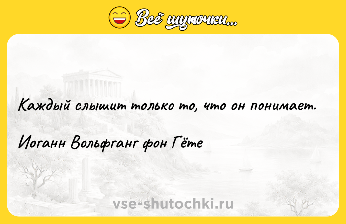 Цитата: Каждый слышит только то, что он понимает.Иоганн Вольфганг фон Гёте