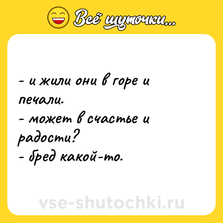 Шутка: - и жили они в горе и печали.<br>- может в счастье и радости?<br>- бред какой-то.