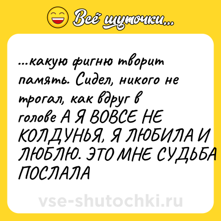 Шутка: ...какую фигню творит память. Сидел, никого не трогал, как вдруг в голове А Я ВОВСЕ НЕ КОЛДУНЬЯ, Я ЛЮБИЛА И ЛЮБЛЮ. ЭТО МНЕ СУДЬБА ПОСЛАЛА