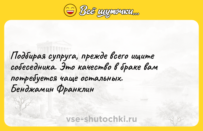 Цитата: Подбирая супруга, прежде всего ищите собеседника. Это качество в браке вам потребуется чаще остальных. Бенджамин Франклин