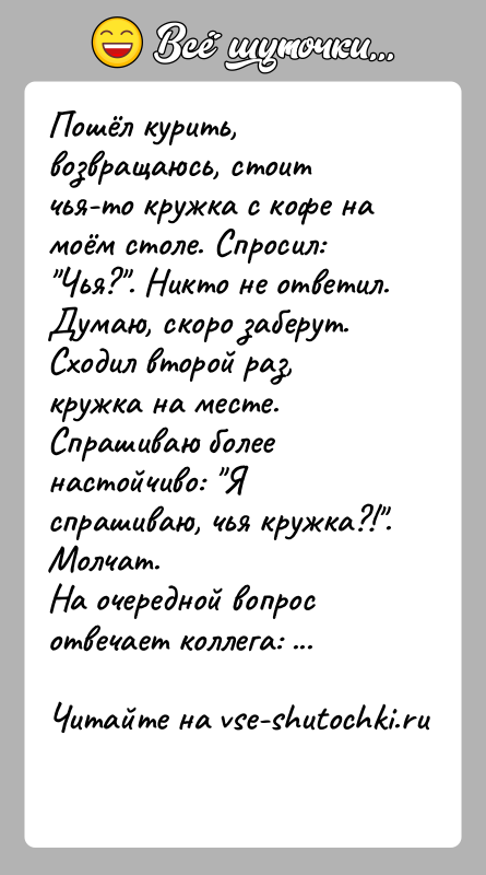 История: Пошёл курить, возвращаюсь, стоит чья-то кружка с кофе на моём столе. Спросил: Чья? . Никто не ответил. Думаю, скоро заберут. Сходил