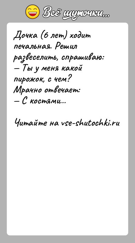История: Дочка (6 лет) ходит печальная. Решил развеселить, спрашиваю: Ты у меня какой пирожок, с чем?Мрачно отвечает: С костями
