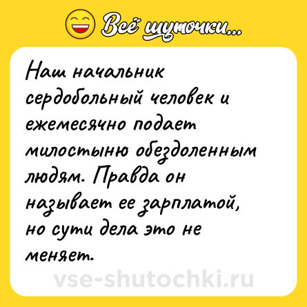 Шутка: Наш начальник сердобольный человек и ежемесячно подает милостыню обездоленным людям. Правда он называет ее зарплатой, но сути дела это не меняет.