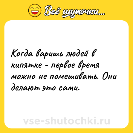 Шутка: Когда варишь людей в кипятке - первое время можно не помешивать. Они делают это сами.