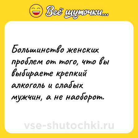 Шутка: Большинство женских проблем от того, что вы выбираете крепкий алкоголь и слабых мужчин, а не наоборот.