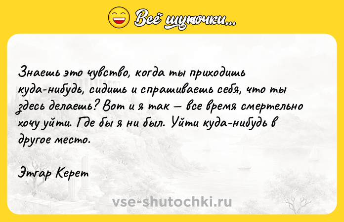 Цитата: Знаешь это чувство, когда ты приходишь куда-нибудь, сидишь и спрашиваешь себя, что ты здесь делаешь? Вот и я так все время смертельно хочу уйти. Где бы я ни был. Уйти куда-нибудь в другое место.Этгар Керет