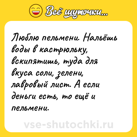 Шутка: Люблю пельмени. Нальёшь воды в кастрюльку, вскипятишь, туда для вкуса соли, зелени, лавровый лист. А если деньги есть, то ещё и пельмени.