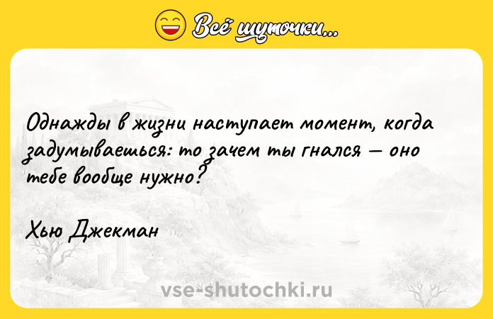 Цитата: Однажды в жизни наступает момент, когда задумываешься: то зачем ты гнался оно тебе вообще нужно? Хью Джекман