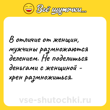 Шутка: В отличие от женщин, мужчины размножаются делением. Не поделишься деньгами с женщиной - хрен размножишься.