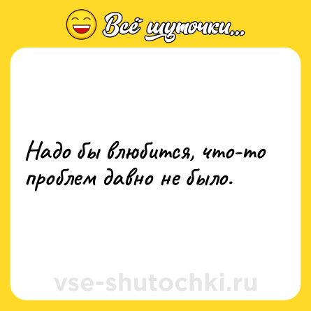 Шутка: Надо бы влюбится, что-то проблем давно не было.