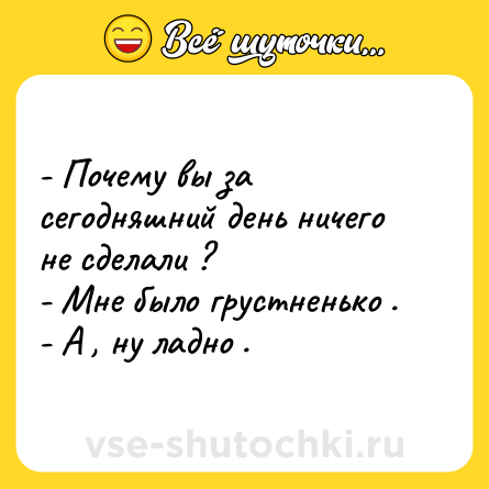 Шутка: - Почему вы за сегодняшний день ничего не сделали ? <br>- Мне было грустненько . <br>- А , ну ладно .