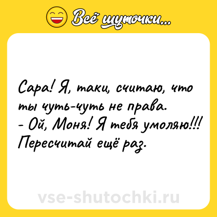 Шутка: Сара! Я, таки, считаю, что ты чуть-чуть не права. <br>- Ой, Моня! Я тебя умоляю!!! Пересчитай ещё раз.