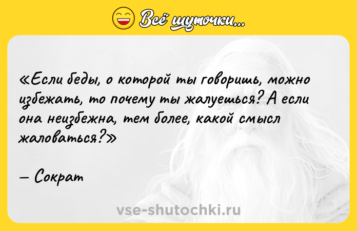 Цитата: Если беды, о которой ты говоришь, можно избежать, то почему ты жалуешься? А если она неизбежна, тем более, какой смысл жаловаться?Сократ