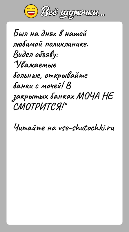 История: Был на днях в нашей любимой поликлинике. Видел объяву: Уважаемыебольные, открывайте банки с мочей! В закрытых банках МОЧА НЕ СМОТРИТСЯ!