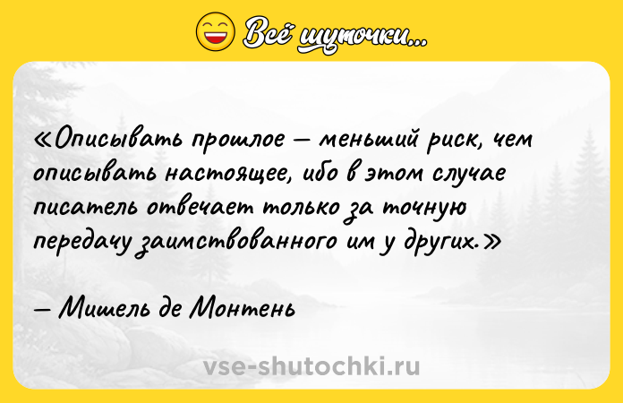 Цитата: Описывать прошлое меньший риск, чем описывать настоящее, ибо в этом случае писатель отвечает только за точную передачу заимствованного им у других.Мишель де Монтень