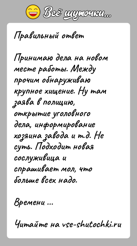 История: Правильный ответПринимаю дела на новом месте работы. Между прочим обнаруживаю крупное хищение. Ну там заява в полицию, открытие уголовного дела,