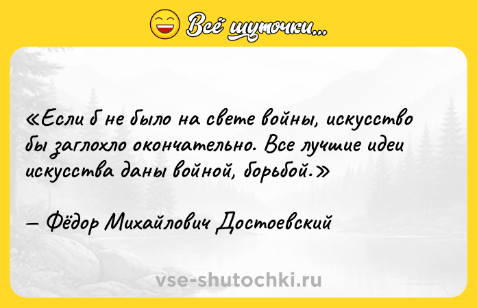 Цитата: Если б не было на свете войны, искусство бы заглохло окончательно. Все лучшие идеи искусства даны войной, борьбой.Фёдор Михайлович Достоевский
