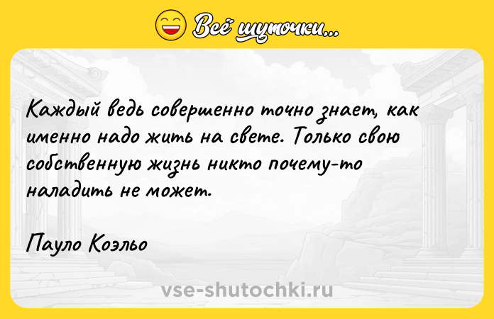 Цитата: Каждый ведь совершенно точно знает, как именно надо жить на свете. Только свою собственную жизнь никто почему-то наладить не может.Пауло Коэльо