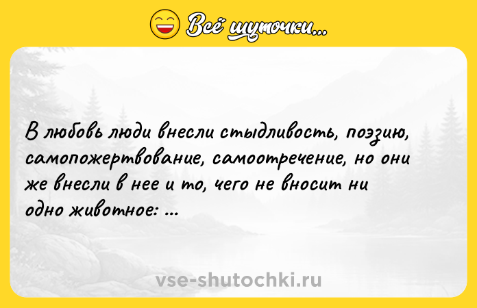 Цитата: В любовь люди внесли стыдливость, поэзию, самопожертвование, самоотречение, но они же внесли в нее и то, чего не вносит ни одно животное: излишества, продажность, извращенность, лицемерие.