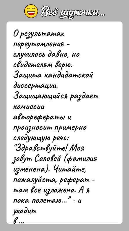История: О результатах переутомления - случилось давно, но свидетелям верю.Защита кандидатской диссертации. Защищающийся раздает комиссииавторефераты и произносит примерно следующую речь: Здравствуйте! Моя