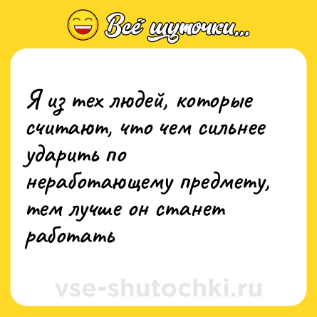 Шутка: Я из тех людей, которые считают, что чем сильнее ударить по неработающему предмету, тем лучше он станет работать