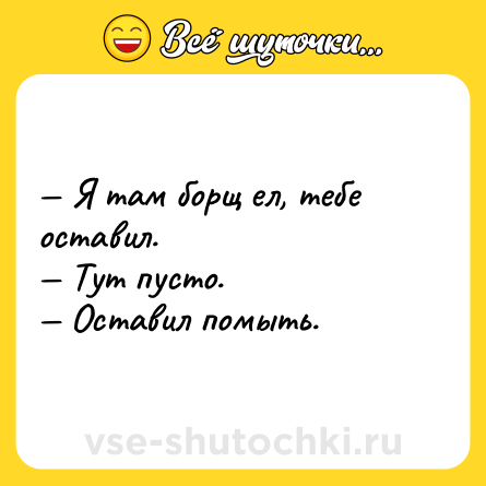 Шутка: — Я там борщ ел, тебе оставил.<br>— Тут пусто.<br>— Оставил помыть.