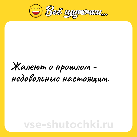 Шутка: Жалеют о прошлом - недовольные настоящим.