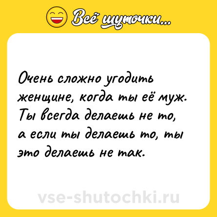 Шутка: Очень сложно угодить женщине, когда ты её муж. Ты всегда делаешь не то, а если ты делаешь то, ты это делаешь не так.