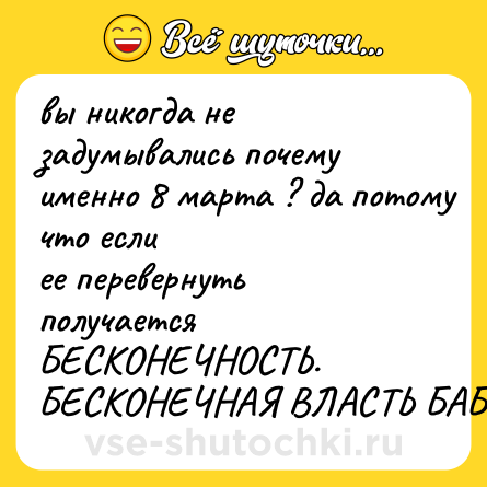 Шутка: вы никогда не задумывались почему<br>именно 8 марта ? да потому что если<br>ее перевернуть получается<br>БЕСКОНЕЧНОСТЬ. БЕСКОНЕЧНАЯ ВЛАСТЬ БАБ