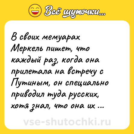 Шутка: В своих мемуарах Меркель пишет, что каждый раз, когда она прилетала на встречу с Путиным, он специально приводил туда русских, хотя знал, что она их очень боится.