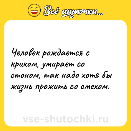 Шутка: Человек рождается с криком, умирает со стоном, так надо хотя бы жизнь прожить со смехом.