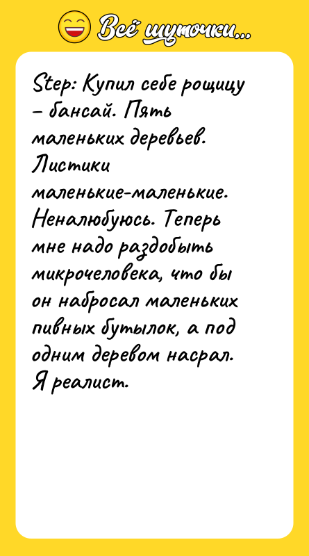 Шутка: Step: Купил себе рощицу бансай. Пять маленьких деревьев. Листики маленькие-маленькие. Неналюбуюсь. Теперь мне надо раздобыть микрочеловека, что бы он набросал маленьких пивных бутылок, а под одним деревом насрал. Я реалист.