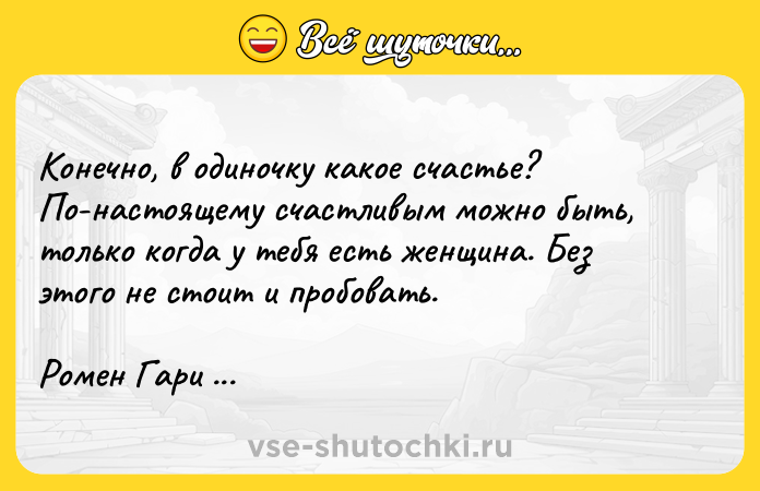 Цитата: Конечно, в одиночку какое счастье? По-настоящему счастливым можно быть, только когда у тебя есть женщина. Без этого не стоит и пробовать.Ромен Гари Большая барахолка