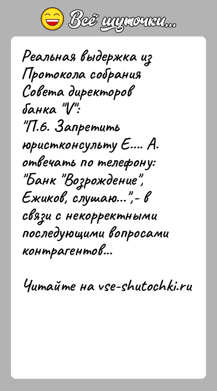 История: Реальная выдержка из Протокола собрания Совета директоров банка V : П.6. Запретить юристконсульту Е.... А. отвечать по телефону: Банк Возрождение , Ежиков, слушаю... ,- в
