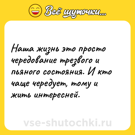 Шутка: Наша жизнь это просто чередование трезвого и пьяного состояния. И кто чаще чередует, тому и жить интересней.
