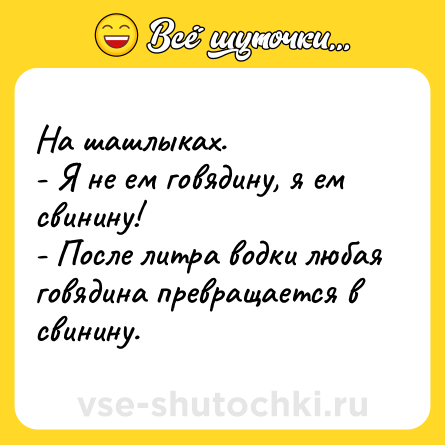 Шутка: На шашлыках.<br>- Я не ем говядину, я ем свинину!<br>- После литра водки любая говядина превращается в свинину.