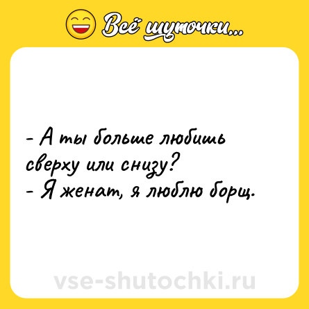 Шутка: - А ты больше любишь сверху или снизу? <br>- Я женат, я люблю борщ.