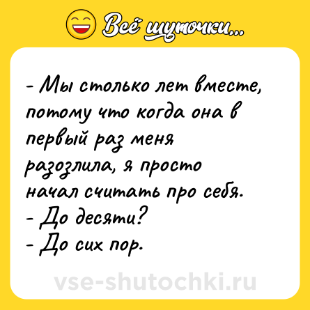 Шутка: - Мы столько лет вместе, потому что когда она в первый раз меня разозлила, я просто начал считать про себя.<br>- До десяти?<br>- До сих пор.
