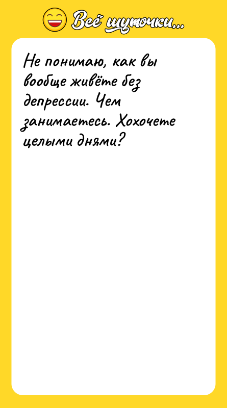 Не понимаю, как вы вообще живёте без депрессии. Чем занимаетесь.