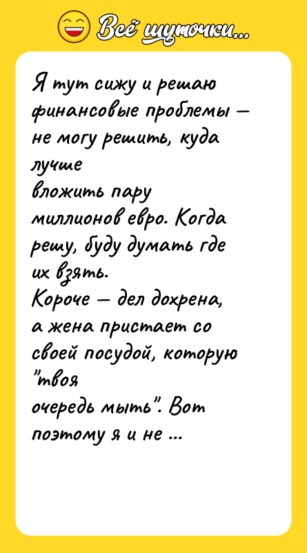 Шутка: Я тут сижу и решаю финансовые проблемы не могу решить, куда лучшевложить пару миллионов евро. Когда решу, буду думать где их взять.Короче дел дохрена, а жена пристает со своей посудой, которую твояочередь мыть . Вот поэтому я и не миллионер даже спланировать ничегоне дают...