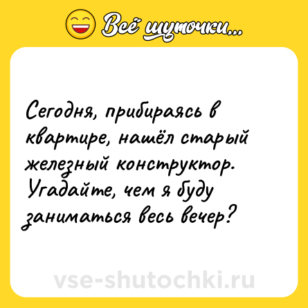 Шутка: Сегодня, прибираясь в квартире, нашёл старый железный конструктор. Угадайте, чем я буду заниматься весь вечер?
