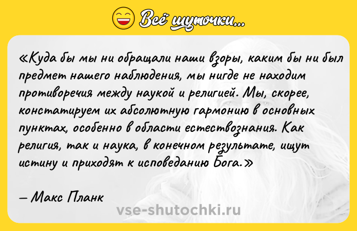 Цитата: Куда бы мы ни обращали наши взоры, каким бы ни был предмет нашего наблюдения, мы нигде не находим противоречия между наукой и религией. Мы, скорее, констатируем их абсолютную гармонию в основных пунктах, особенно в области естествознания. Как религия, так и наука, в конечном результате, ищут истину и приходят к исповеданию Бога.Макс Планк