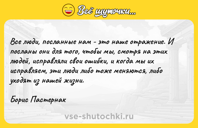 Цитата: Все люди, посланные нам - это наше отражение. И посланы они для того, чтобы мы, смотря на этих людей, исправляли свои ошибки, и когда мы их исправляем, эти люди либо тоже меняются, либо уходят из нашей жизни.Борис Пастернак
