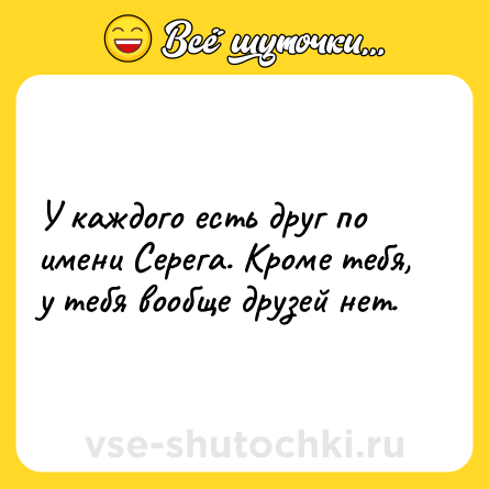 Шутка: У каждого есть друг по имени Серега. Кроме тебя, у тебя вообще друзей нет.