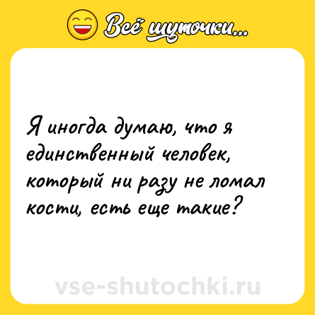 Шутка: Я иногда думаю, что я единственный человек, который ни разу не ломал кости, есть еще такие?