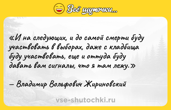 Цитата: И на следующих, и до самой смерти буду участвовать в выборах, даже с кладбища буду участвовать, еще и оттуда буду давать вам сигналы, что я там лежу.Владимир Вольфович Жириновский