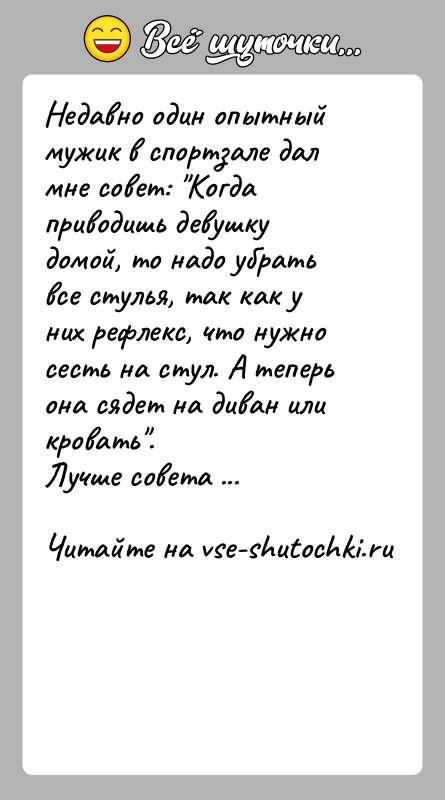 История: Недавно один опытный мужик в спортзале дал мне совет: Когда приводишь девушку домой, то надо убрать все стулья, так как