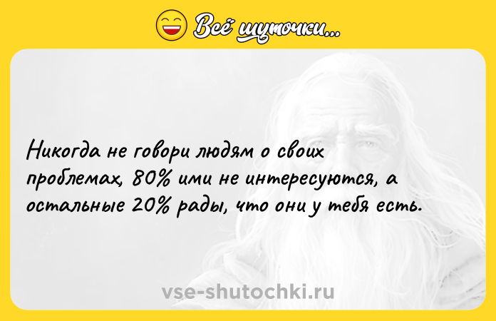 Цитата: Никогда не говори людям о своих проблемах, 80 ими не интересуются, а остальные 20 рады, что они у тебя есть.