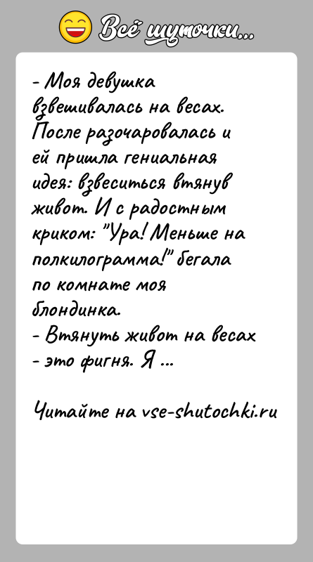 История: - Моя девушка взвешивалась на весах. После разочаровалась и ей пришла гениальная идея: взвеситься втянув живот. И с радостным криком: